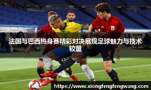 法国与巴西热身赛精彩对决展现足球魅力与技术较量